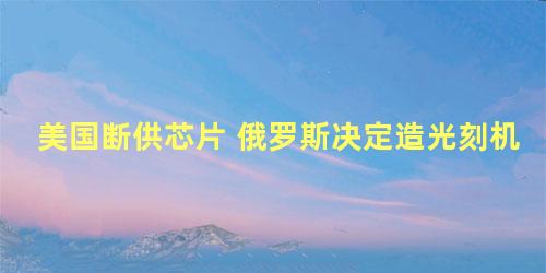 美国断供芯片 俄罗斯决定造光刻机